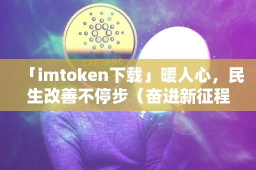 「imtoken下载」暖人心，民生改善不停步（奋进新征程建功新时代・稳中求进开新局⑤）