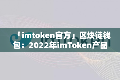 「imtoken官方」区块链钱包：2022年imToken产品及运营分析