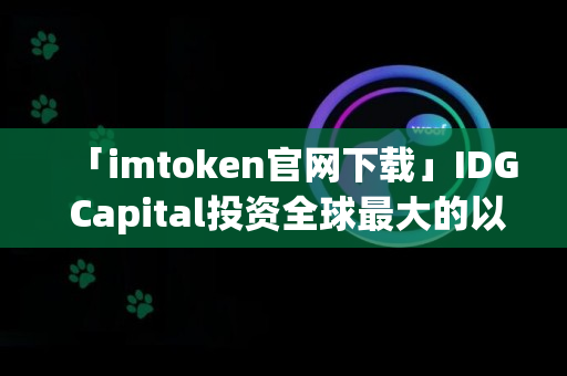 「imtoken官网下载」IDG Capital投资全球最大的以太坊钱包imToken