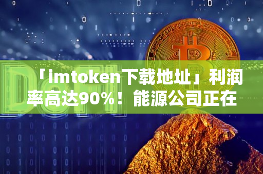 「imtoken下载地址」利润率高达90%！能源公司正在成为加密货币领域的主要参与者